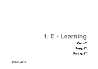 1. E - Learning
                             Como?
                            Porquê?
                           Para quê?

Etelberto/2010
 