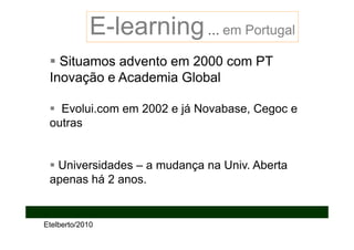 E-learning … em Portugal
   Situamos advento em 2000 com PT
 Inovação e Academia Global

   Evolui.com em 2002 e já Novabase, Cegoc e
 outras


  Universidades – a mudança na Univ. Aberta
 apenas há 2 anos.


Etelberto/2010
 
