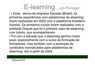 E-learning … em Portugal
• i Zone, deriva da empresa Eduweb (Brasil). As
primeiras experiências com plataformas de elearning
foram realizadas em 2002 com a plataforma brasileira
Aulanet. Os primeiros cursos foram realizados com a
entidade Cequal que foi o primeiro caso de elearning,
com tutoria, que acompanharam.
• Foi com a eduweb que o elearning ganhou maior
peso, especialmente com o curso de formação de
formadores, mas também com a produção de
conteúdos normalizados para plataformas de
elearning. Isto a partir de 2004.

 Etelberto/2010
 