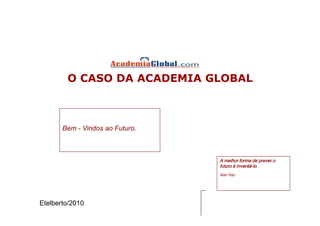 O CASO DA ACADEMIA GLOBAL



       Bem - Vindos ao Futuro.



                                 A melhor forma de prever o
                                 futuro é inventá-lo.
                                          inventá-
                                 Alan Kay




Etelberto/2010
 