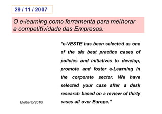 29 / 11 / 2007

O e-learning como ferramenta para melhorar
a competitividade das Empresas.

                   “e-
                   “e-VESTE has been selected as one
                   of the six best practice cases of
                   policies and initiatives to develop,
                   promote and foster e-Learning in
                   the   corporate   sector.
                                     sector.   We   have
                   selected your case after a desk
                   research based on a review of thirty
  Etelberto/2010   cases all over Europe.”
                                  Europe.
 