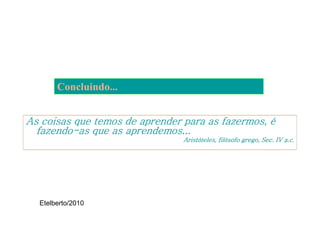 Concluindo...


As coisas que temos de aprender para as fazermos, é
  fazendo-as que as aprendemos...
  fazendo-
                                Aristóteles, filósofo grego, Sec. IV a.c.




  Etelberto/2010
 