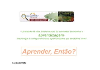 “Qualidade de vida, diversificação da actividade económica e
                         aprendizagem”
    Tecnologia e a criação de novas oportunidades nos territórios rurais




         Aprender, Então?
Etelberto/2010
 
