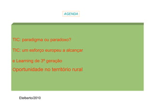 AGENDA




TIC: paradigma ou paradoxo?

TIC: um esforço europeu a alcançar

e Learning de 3ª geração

Oportunidade no território rural




   Etelberto/2010
 
