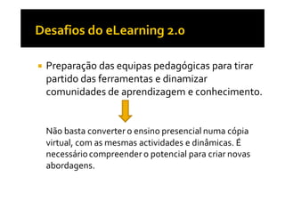 Preparação das equipas pedagógicas para tirar
partido das ferramentas e dinamizar
comunidades de aprendizagem e conhecimento.


Não basta converter o ensino presencial numa cópia
virtual, com as mesmas actividades e dinâmicas. É
necessário compreender o potencial para criar novas
abordagens.
 