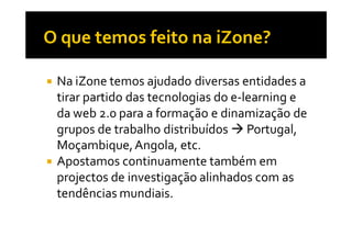 Na iZone temos ajudado diversas entidades a
tirar partido das tecnologias do e-learning e
da web 2.0 para a formação e dinamização de
grupos de trabalho distribuídos Portugal,
Moçambique, Angola, etc.
Apostamos continuamente também em
projectos de investigação alinhados com as
tendências mundiais.
 