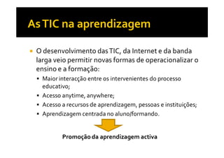 O desenvolvimento das TIC, da Internet e da banda
larga veio permitir novas formas de operacionalizar o
ensino e a formação:
  Maior interacção entre os intervenientes do processo
  educativo;
  Acesso anytime, anywhere;
  Acesso a recursos de aprendizagem, pessoas e instituições;
  Aprendizagem centrada no aluno/formando.


         Promoção da aprendizagem activa
 