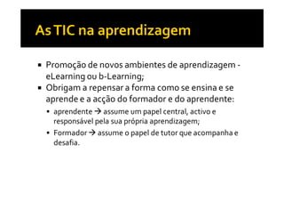 Promoção de novos ambientes de aprendizagem -
eLearning ou b-Learning;
Obrigam a repensar a forma como se ensina e se
aprende e a acção do formador e do aprendente:
 aprendente assume um papel central, activo e
 responsável pela sua própria aprendizagem;
 Formador assume o papel de tutor que acompanha e
 desafia.
 