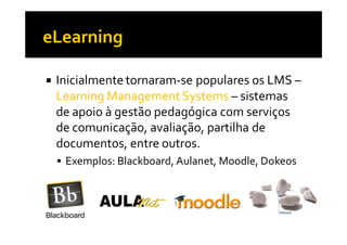 Inicialmente tornaram-se populares os LMS –
Learning Management Systems – sistemas
de apoio à gestão pedagógica com serviços
de comunicação, avaliação, partilha de
documentos, entre outros.
 Exemplos: Blackboard, Aulanet, Moodle, Dokeos
 