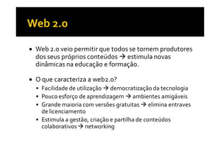 Web 2.0 veio permitir que todos se tornem produtores
dos seus próprios conteúdos estimula novas
dinâmicas na educação e formação.

O que caracteriza a web2.0?
 Facilidade de utilização democratização da tecnologia
 Pouco esforço de aprendizagem ambientes amigáveis
 Grande maioria com versões gratuitas elimina entraves
 de licenciamento
 Estimula a gestão, criação e partilha de conteúdos
 colaborativos networking
 