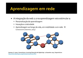 A integração da web 2.0 na aprendizagem veio estimular a:
              Personalização da aprendizagem
              Inovação e criatividade
              Aprendizagem ao longo da vida, em mobilidade e em rede
              Conectivismo (Siemens, 2004)




Siemens, G. (2004). Connectivism: A Learning Theory for the Digital Age. 12 Dezembro 2004. Disponível em:
http://www.elearnspace.org/Articles/connectivism.htm
 