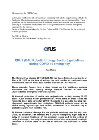 Message from the ERUS-Chair:
Below, you will find the ERUS Guidelines on dealing with robotic surgery during COVID-19
Pandemic. Due to time constraints, a rigorous review process has not been possible. These
guidelines are the results of the scientific evidence present and are to be seen as a consensus
of taking in account that all should be done to safeguard healthcare workers and optimal
treatment for the patients.
I want to thank my co-workers Dr. Stefano Puliatti and Dr. Elio Mazzone for the great work
in these guidelines
Prof. Dr. A. Mottrie
On behalf of the EAU Robotic Urology Section
ERUS (EAU Robotic Urology Section) guidelines
during COVID-19 emergency
Alex Mottrie
The Coronavirus disease 2019 (COVID-19) has been declared a pandemic on
March 11, 2020. At the time of writing, the total number of confirmed cases
worldwide is 332.930, with a total number of deaths of 14.510 cases1
.
These dramatic figures have a deep impact on the healthcare systems
worldwide that must quickly change medical practice to face this
unprecedented emergency with two key aims:
1) Maximal protection of health care professionals. In Italy, among 69,176
cases, 4,824 involve health professionals2
. While some of these cases are
related to direct care caring for COVID-19 patients it is possible that also non-
diagnosed, asymptomatic but contagious COVID-19 patients might act as
vector during laparoscopic and robotic procedures. It is therefore key to
protect surgeons from the latter risk.
2) Minimal collateral damage for the patients requiring care for any non-
COVID-19 condition. For example, the COVID-19 emergency might lead to a
delay in surgical treatment of non-emergent cases and in the setting of
urological surgery, this might increase the risk of risk sub-optimal oncologic
outcomes in cancer cases or the risk of infection and urosepsis in. other
cases.
 