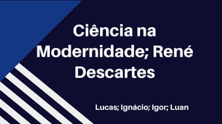 Lucas; Ignácio; Igor; Luan
Ciência na
Modernidade; René
Descartes
 