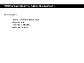 PRÉSENTATION DES PROJETS « CULTURE ET ANIMATIONS »
En conclusion :
- Notre savoir-faire d’animateur,
- le public visé,
- avoir de l’ambition,
- créer de l’activité.
 