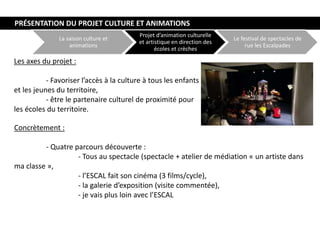 La saison culture et
animations
Projet d’animation culturelle
et artistique en direction des
écoles et crèches
Le festival de spectacles de
rue les Escalpades
Les axes du projet :
- Favoriser l’accès à la culture à tous les enfants
et les jeunes du territoire,
- être le partenaire culturel de proximité pour
les écoles du territoire.
Concrètement :
- Quatre parcours découverte :
- Tous au spectacle (spectacle + atelier de médiation « un artiste dans
ma classe »,
- l’ESCAL fait son cinéma (3 films/cycle),
- la galerie d’exposition (visite commentée),
- je vais plus loin avec l’ESCAL
PRÉSENTATION DU PROJET CULTURE ET ANIMATIONS
 