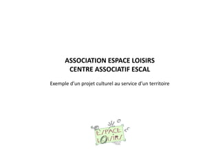ASSOCIATION ESPACE LOISIRS
CENTRE ASSOCIATIF ESCAL
Exemple d’un projet culturel au service d’un territoire
 