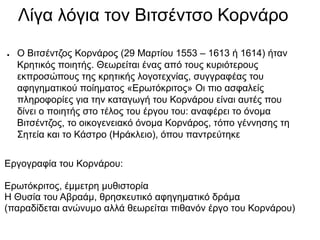 Λίγα λόγια τον Βιτσέντσο Κορνάρο
● O Βιτσέντζος Κορνάρος (29 Μαρτίου 1553 – 1613 ή 1614) ήταν
Κρητικός ποιητής. Θεωρείται ...