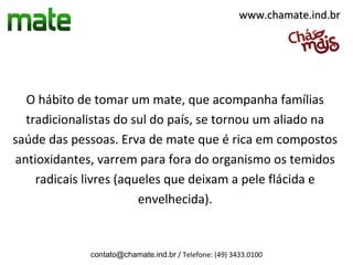 www.chamate.ind.br




  O hábito de tomar um mate, que acompanha famílias
  tradicionalistas do sul do país, se tornou um aliado na
saúde das pessoas. Erva de mate que é rica em compostos
antioxidantes, varrem para fora do organismo os temidos
    radicais livres (aqueles que deixam a pele flácida e
                        envelhecida).


             contato@chamate.ind.br / Telefone: (49) 3433.0100
 