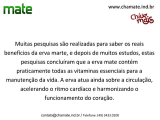 www.chamate.ind.br




   Muitas pesquisas são realizadas para saber os reais
benefícios da erva marte, e depois de muitos estudos, estas
      pesquisas concluíram que a erva mate contém
    praticamente todas as vitaminas essenciais para a
 manutenção da vida. A erva atua ainda sobre a circulação,
      acelerando o ritmo cardíaco e harmonizando o
                funcionamento do coração.

              contato@chamate.ind.br / Telefone: (49) 3433.0100
 