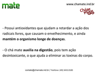 www.chamate.ind.br




- Possui antioxidantes que ajudam a retardar a ação dos
radicais livres, que causam o envelhecimento, e ainda
mantém o organismo longe de doenças.

- O chá mate auxilia na digestão, pois tem ação
desintoxicante, o que ajuda a eliminar as toxinas do corpo.


              contato@chamate.ind.br / Telefone: (49) 3433.0100
 