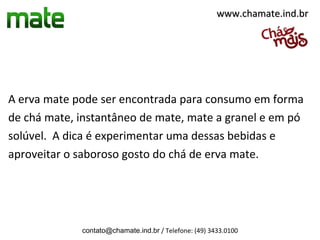 www.chamate.ind.br




A erva mate pode ser encontrada para consumo em forma
de chá mate, instantâneo de mate, mate a granel e em pó
solúvel. A dica é experimentar uma dessas bebidas e
aproveitar o saboroso gosto do chá de erva mate.




             contato@chamate.ind.br / Telefone: (49) 3433.0100
 