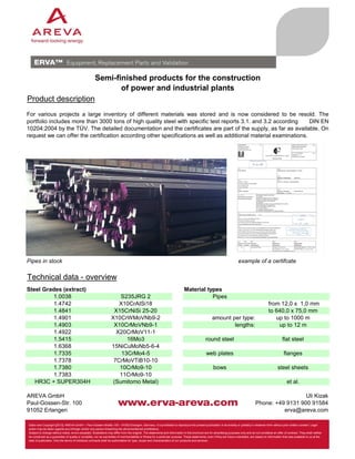 Semi-finished products for the construction
of power and industrial plants
Product description
For various projects a large inventory of different materials was stored and is now considered to be resold. The
portfolio includes more than 3000 tons of high quality steel with specific test reports 3.1. and 3.2 according
DIN EN
10204:2004 by the TÜV. The detailed documentation and the certificates are part of the supply, as far as available. On
request we can offer the certification according other specifications as well as additional material examinations.

Pipes in stock

example of a certifcate

Technical data - overview
Steel Grades (extract)
1.0038
1.4742
1.4841
1.4901
1.4903
1.4922
1.5415
1.6368
1.7335
1.7378
1.7380
1.7383
HR3C + SUPER304H
AREVA GmbH
Paul-Gossen-Str. 100
91052 Erlangen

S235JRG 2
X10CrAISi18
X15CrNiSi 25-20
X10CrWMoVNb9-2
X10CrMoVNb9-1
X20CrMoV11-1
16Mo3
15NiCuMoNb5-6-4
13CrMo4-5
7CrMoVTiB10-10
10CrMo9-10
11CrMo9-10
(Sumitomo Metal)

Material types
Pipes

amount per type:
lengths:

from 12,0 x 1,0 mm
to 640,0 x 75,0 mm
up to 1000 m
up to 12 m

round steel

flat steel

web plates

flanges

bows

steel sheets
et al.
Uli Kizak
Phone: +49 9131 900 91584
erva@areva.com

Editor and Copyright [2013]: AREVA GmbH – Paul-Gossen-Straße 100 – 91052 Erlangen, Germany. It is prohibited to reproduce the present publication in its entirety or partially in whatever form without prior written consent. Legal
action may be taken against any infringer and/or any person breaching the aforementioned prohibitions.
Subject to change without notice, errors excepted. Illustrations may differ from the original. The statements and information in this brochure are for advertising purposes only and do not constitute an offer of contract. They shall neither
be construed as a guarantee of quality or durability, nor as warranties of merchantability or fitness for a particular purpose. These statements, even if they are future-orientated, are based on information that was available to us at the
date of publication. Only the terms of individual contracts shall be authoritative for type, scope and characteristics of our products and services.

 