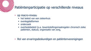 Patiëntenparticipatie op verschillende niveaus
• op macro-niveau
§ het beleid van een ziekenhuis
§ overlegplatformen
§ onderzoek
§ overheidsbeleid (o.a. tewerkstellingsmaatregelen chronisch zieke
patiënten, statuut, organisatie van zorg,
• Rol van ervaringsdeskundigen en patiëntenverenigingen
 