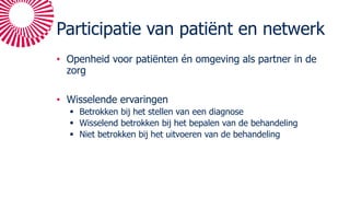 Participatie van patiënt en netwerk
• Openheid voor patiënten én omgeving als partner in de
zorg
• Wisselende ervaringen
§ Betrokken bij het stellen van een diagnose
§ Wisselend betrokken bij het bepalen van de behandeling
§ Niet betrokken bij het uitvoeren van de behandeling
 