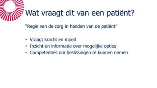 Wat vraagt dit van een patiënt?
“Regie van de zorg in handen van de patiënt”
• Vraagt kracht en moed
• Inzicht en informatie over mogelijke opties
• Competenties om beslissingen te kunnen nemen
 