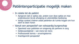 Patiëntenparticipatie mogelijk maken
• In relatie tot de patiënt
§ Aangeven dat er opties zijn, praten over deze opties en mee
ondersteunen bij de afweging en uiteindelijke beslissing
§ Veilige context creëren zodat patiënten de ruimte krijgen om hun
stem te laten horen
• Vanuit een perspectief van volwaardig burgerschap
§ Openheid voor patiënten en omgeving als partners in zorg
§ Gelijkwaardigheid – van mens tot mens
§ Professionele kennis – ervaringskennis
§ Krachtgericht perspectief
 