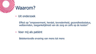 Waarom?
• Uit onderzoek
Effect op “empowerment, herstel, tevredenheid, gezondheidsstatus,
welbevinden, toegankelijkheid van de zorg en zelfs op de kosten”
• Voor mij als patiënt
Betekenisvolle ervaring van mens tot mens
 