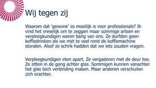 Wij tegen zij
Waarom dat ‘gewone’ zo moeilijk is voor professionals? Ik
vind het vreselijk om te zeggen maar sommige artsen en
verpleegkundigen waren bang van ons. Ze durfden geen
koffiedrinken als we met te veel rond de koffiemachine
stonden. Alsof ze schrik hadden dat we iets zouden vragen.
Verpleegkundigen eten apart. Ze vergaderen met de deur toe.
Ze zitten in de gang achter glas. Sommigen kunnen vanachter
het glas toch verbinding maken. Maar anderen verschuilen
zich erachter.
 