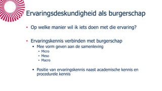 Ervaringsdeskundigheid als burgerschap
• Op welke manier wil ik iets doen met die ervaring?
• Ervaringskennis verbinden met burgerschap
§ Mee vorm geven aan de samenleving
• Micro
• Meso
• Macro
§ Positie van ervaringskennis naast academische kennis en
procedurele kennis
 