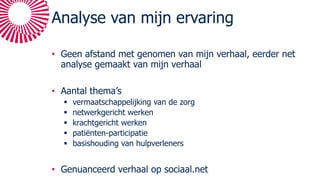 Analyse van mijn ervaring
• Geen afstand met genomen van mijn verhaal, eerder net
analyse gemaakt van mijn verhaal
• Aantal thema’s
§ vermaatschappelijking van de zorg
§ netwerkgericht werken
§ krachtgericht werken
§ patiënten-participatie
§ basishouding van hulpverleners
• Genuanceerd verhaal op sociaal.net
 