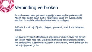 Verbinding verbroken
Ik voel me een klein gekwetst vogeltje in een veel te grote wereld.
Alleen naar buiten gaan durf ik nauwelijks. Bang om overspoeld te
worden. Ik voel dat alles daarbuiten veel te snel gaat.
Zelfs als ik met mijn fijnste collega’s op café zit, voel ik me helemaal
alleen.
Het gaat over jezelf uitsluiten en uitgesloten worden. Over het gevoel
dat je niet meer mee kan. Dat de samenleving zich buiten u afspeelt.
Het onderscheid tussen wie succesvol is en wie niet, wordt scherper. En
het wij-zij gevoel groter.
 
