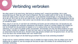 Verbinding verbroken
We zitten samen in de grote living. Wat breng je vandaag mee?, vraagt de psychologe. Het is zoals
gewoonlijk lang stil. Maar dan durf ik toch te beginnen. Dat het nu goed voelt om hier te zijn. De afdeling
vormt een veilig ruimte, ik moet er niet presteren, er zijn beperkte verwachtingen, ik mag stil zijn en huilen
als ik dat wil, het is hier ok om te zijn zoals ik ben. Het zijn vooral verpleegkundigen en medepatiënten die die
rust en veilige ruimte creëren. Door samen naar de slimste mens te kijken, te hangen in de zetel of de keuken
en verhalen te delen.
Maar, voeg ik er aan toe, ik voel dat ik de verbinding met buiten aan het verliezen ben. De bezoekuren zijn
totaal niet aangepast aan werkende volwassenen met kinderen, familie en vrienden hebben het moeilijk om
over de drempel van de psychiatrie te stappen en er is weinig ruimte voor fijne activiteiten buiten het
ziekenhuis. En zo voel ik me steeds verder vervreemden. Vervreemden van mijn drie kleine kinderen en mijn
man, familie, vrienden en collega’s. Ik weet niet meer waar ze mee bezig zijn. En als ze al komen dan willen
ze vooral horen hoe het met mij is. Terwijl ik snak naar gewone verhalen over het gewone leven. Ik voel hoe
ik op mijn beurt mijn verhaal steeds meer voor mezelf houd.
Hoe ga ik er ooit in slagen om die kloof terug te dichten? Hoe kan ik die verbinding herstellen?
Ik kijk rond me. Andere patiënten knikken mee of vertellen hun eigen ervaring. Over de veilige cocon van de
afdeling die zo welkom is, over de energie die het kost om daar uit te breken en de verlieservaring van de
verbroken verbinding.
 