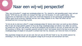 Naar een wij-wij perspectief
“Elke, kan jij brushen?”, vraagt een verpleegkundige me. “Eu, stamel ik, niet geweldig goed, maar wel een
beetje.” Of ik het zou zijn zitten om morgen het haar van X te brushen. X is een oudere dame, net
opgenomen en helemaal in de war. Haar man wordt dan begraven en de aanwezige verpleegkundigen
hebben geen brush-ervaring. Eigenlijk wel een rare vraag, bedenk ik me. Maar het effect van de
dankbaarheid die ik terug krijg is groot.
“Is het ok als ik erbij kom zitten?”, vraagt verpleegkundige W. Samen eten doen we nooit op deze afdeling.
Maar ik ben als enige patiënt wakker en hij is de enige verpleegkundige van dienst. Dus zitten we samen,
hij vertelt over zijn reis naar Afrika, en wat hij dit weekend nog wil doen in zijn tuin, ik vertel ook over mijn
AFS avontuur in Afrika. Na 5 maanden opname schreef ik hem: het leukste vond ik het toen je even uit je
verpleegkundige-rol stapte en als jezelf in contact trad met mij. Gewoon, van mens tot mens. En lachen.
Mijn psychiater draagt een pin op zijn vest. Een pin van de CM met ‘triest’ er op. Hij vertelt waarom hij
verdrietig is. En op het einde van ons gesprek vraagt hij of ik de pin wil overnemen van hem.
 