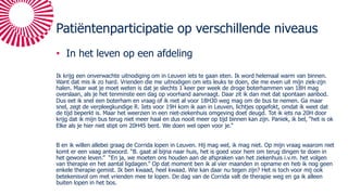 Patiëntenparticipatie op verschillende niveaus
• In het leven op een afdeling
Ik krijg een onverwachte uitnodiging om in Leuven iets te gaan eten. Ik word helemaal warm van binnen.
Want dat mis ik zo hard. Vrienden die me uitnodigen om iets leuks te doen, die me even uit mijn ziek-zijn
halen. Maar wat je moet weten is dat je slechts 1 keer per week de droge boterhammen van 18H mag
overslaan, als je het tenminste een dag op voorhand aanvraagt. Daar zit ik dan met dat spontaan aanbod.
Dus eet ik snel een boterham en vraag of ik niet al voor 18H30 weg mag om de bus te nemen. Ga maar
snel, zegt de verpleegkundige R. Iets voor 19H kom ik aan in Leuven, lichtjes opgefokt, omdat ik weet dat
de tijd beperkt is. Maar het weerzien in een niet-ziekenhuis omgeving doet deugd. Tot ik iets na 20H door
krijg dat ik mijn bus terug niet meer haal en dus nooit meer op tijd binnen kan zijn. Paniek, ik bel, “het is ok
Elke als je hier niet stipt om 20H45 bent. We doen wel open voor je.”
B en ik willen allebei graag de Corrida lopen in Leuven. Hij mag wel, ik mag niet. Op mijn vraag waarom niet
komt er een vaag antwoord. “B. gaat al bijna naar huis, het is goed voor hem om terug dingen te doen in
het gewone leven.” “En ja, we moeten ons houden aan de afspraken van het ziekenhuis i.v.m. het volgen
van therapie en het aantal ligdagen.” Op dat moment ben ik al vier maanden in opname en heb ik nog geen
enkele therapie gemist. Ik ben kwaad, heel kwaad. Wie kan daar nu tegen zijn? Het is toch voor mij ook
betekenisvol om met vrienden mee te lopen. De dag van de Corrida valt de therapie weg en ga ik alleen
buiten lopen in het bos.
 