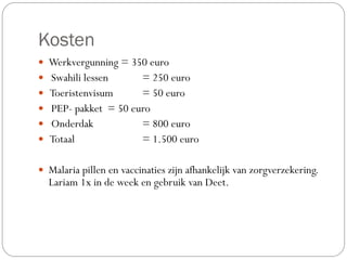 Kosten
— Werkvergunning = 350 euro
— Swahili lessen = 250 euro
— Toeristenvisum = 50 euro
— PEP- pakket = 50 euro
— Onderdak = 800 euro
— Totaal = 1.500 euro
— Malaria pillen en vaccinaties zijn afhankelijk van zorgverzekering.
Lariam 1x in de week en gebruik van Deet.
 