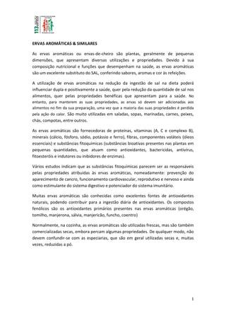 1
ERVAS AROMÁTICAS & SIMILARES
As ervas aromáticas ou ervas-de-cheiro são plantas, geralmente de pequenas
dimensões, que apresentam diversas utilizações e propriedades. Devido à sua
composição nutricional e funções que desempenham na saúde, as ervas aromáticas
são um excelente substituto do SAL, conferindo sabores, aromas e cor às refeições.
A utilização de ervas aromáticas na redução da ingestão de sal na dieta poderá
influenciar dupla e positivamente a saúde, quer pela redução da quantidade de sal nos
alimentos, quer pelas propriedades benéficas que apresentam para a saúde. No
entanto, para manterem as suas propriedades, as ervas só devem ser adicionadas aos
alimentos no fim da sua preparação, uma vez que a maioria das suas propriedades é perdida
pela ação do calor. São muito utilizadas em saladas, sopas, marinadas, carnes, peixes,
chás, compotas, entre outros.
As ervas aromáticas são fornecedoras de proteínas, vitaminas (A, C e complexo B),
minerais (cálcio, fósforo, sódio, potássio e ferro), fibras, componentes voláteis (óleos
essenciais) e substâncias fitoquímicas (substâncias bioativas presentes nas plantas em
pequenas quantidades, que atuam como antioxidantes, bactericidas, antivírus,
fitoesteróis e indutores ou inibidores de enzimas).
Vários estudos indicam que as substâncias fitoquímicas parecem ser as responsáveis
pelas propriedades atribuídas às ervas aromáticas, nomeadamente: prevenção do
aparecimento de cancro, funcionamento cardiovascular, reprodutivo e nervoso e ainda
como estimulante do sistema digestivo e potenciador do sistema imunitário.
Muitas ervas aromáticas são conhecidas como excelentes fontes de antioxidantes
naturais, podendo contribuir para a ingestão diária de antioxidantes. Os compostos
fenólicos são os antioxidantes primários presentes nas ervas aromáticas (orégão,
tomilho, manjerona, sálvia, manjericão, funcho, coentro)
Normalmente, na cozinha, as ervas aromáticas são utilizadas frescas, mas são também
comercializadas secas, embora percam algumas propriedades. De qualquer modo, não
devem confundir-se com as especiarias, que são em geral utilizadas secas e, muitas
vezes, reduzidas a pó.
 