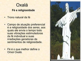 Oxalá
• Trono natural da fé
• Campo de atuação preferencial
é a religiosidade dos seres, aos
quais ele envia o tempo todo
suas vibrações estimuladoras
da fé individual e suas
irradiações geradoras de
sentimentos de religiosidade.
• Fé é o que melhor define o
Orixá Oxalá.
Fé e religiosidade
 