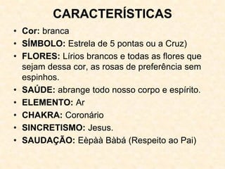 CARACTERÍSTICAS
• Cor: branca
• SÍMBOLO: Estrela de 5 pontas ou a Cruz)
• FLORES: Lírios brancos e todas as flores que
sejam dessa cor, as rosas de preferência sem
espinhos.
• SAÚDE: abrange todo nosso corpo e espírito.
• ELEMENTO: Ar
• CHAKRA: Coronário
• SINCRETISMO: Jesus.
• SAUDAÇÃO: Eèpàà Bàbá (Respeito ao Pai)
 