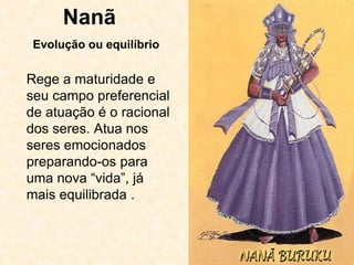 Nanã
Rege a maturidade e
seu campo preferencial
de atuação é o racional
dos seres. Atua nos
seres emocionados
preparando-os para
uma nova “vida”, já
mais equilibrada .
Evolução ou equilíbrio
 