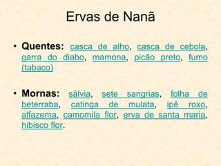 Ervas de Nanã
• Quentes: casca de alho, casca de cebola,
garra do diabo, mamona, picão preto, fumo
(tabaco)
• Mornas: sálvia, sete sangrias, folha de
beterraba, catinga de mulata, ipê roxo,
alfazema, camomila flor, erva de santa maria,
hibisco flor.
 