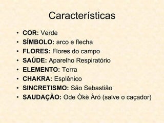Características
• COR: Verde
• SÍMBOLO: arco e flecha
• FLORES: Flores do campo
• SAÚDE: Aparelho Respiratório
• ELEMENTO: Terra
• CHAKRA: Esplênico
• SINCRETISMO: São Sebastião
• SAUDAÇÃO: Ode Òkè Àró (salve o caçador)
 