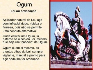 Ogum
Aplicador natural da Lei, age
com inflexibilidade, rigidez e
firmeza, pois não se permite
uma conduta alternativa.
Onde estiver um Ogum, lá
estarão os olhos da Lei, mesmo
que seja um “caboclo” de Ogum.
Ogum é, em si mesmo, os
atentos olhos da Lei, sempre
vigilante, marcial e pronto para
agir onde lhe for ordenado.
Lei ou ordenação
 