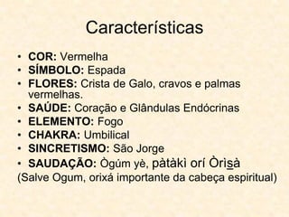 Características
• COR: Vermelha
• SÍMBOLO: Espada
• FLORES: Crista de Galo, cravos e palmas
vermelhas.
• SAÚDE: Coração e Glândulas Endócrinas
• ELEMENTO: Fogo
• CHAKRA: Umbilical
• SINCRETISMO: São Jorge
• SAUDAÇÃO: Ògúm yè, pàtàkì orí Òrìsà
(Salve Ogum, orixá importante da cabeça espiritual)
 