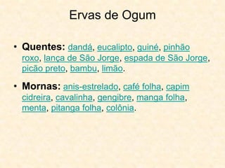 Ervas de Ogum
• Quentes: dandá, eucalipto, guiné, pinhão
roxo, lança de São Jorge, espada de São Jorge,
picão preto, bambu, limão.
• Mornas: anis-estrelado, café folha, capim
cidreira, cavalinha, gengibre, manga folha,
menta, pitanga folha, colônia.
 