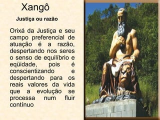 Xangô
Orixá da Justiça e seu
campo preferencial de
atuação é a razão,
despertando nos seres
o senso de equilíbrio e
eqüidade, pois é
conscientizando e
despertando para os
reais valores da vida
que a evolução se
processa num fluir
contínuo
Justiça ou razão
 