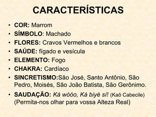 CARACTERÍSTICAS
• COR: Marrom
• SÍMBOLO: Machado
• FLORES: Cravos Vermelhos e brancos
• SAÚDE: fígado e vesícula
• ELEMENTO: Fogo
• CHAKRA: Cardíaco
• SINCRETISMO:São José, Santo Antônio, São
Pedro, Moisés, São João Batista, São Gerônimo.
• SAUDAÇÃO: Ká wòóo, Ká biyè sí! (Kaô Cabecile)
(Permita-nos olhar para vossa Alteza Real)
 